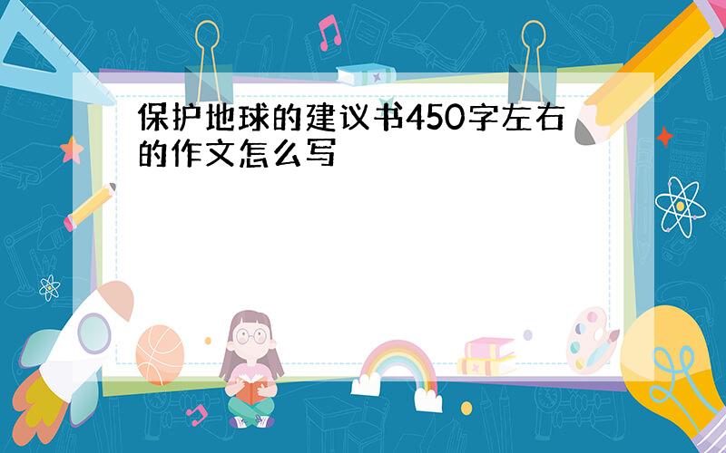 保护地球的建议书450字左右的作文怎么写