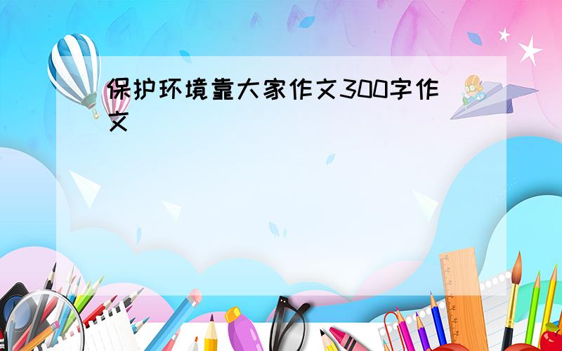 保护环境靠大家作文300字作文