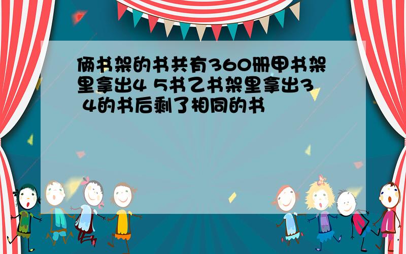 俩书架的书共有360册甲书架里拿出4 5书乙书架里拿出3 4的书后剩了相同的书