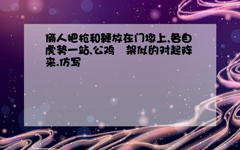 俩人把枪和鞭放在门墩上,各自虎势一站,公鸡鹐架似的对起阵来.仿写