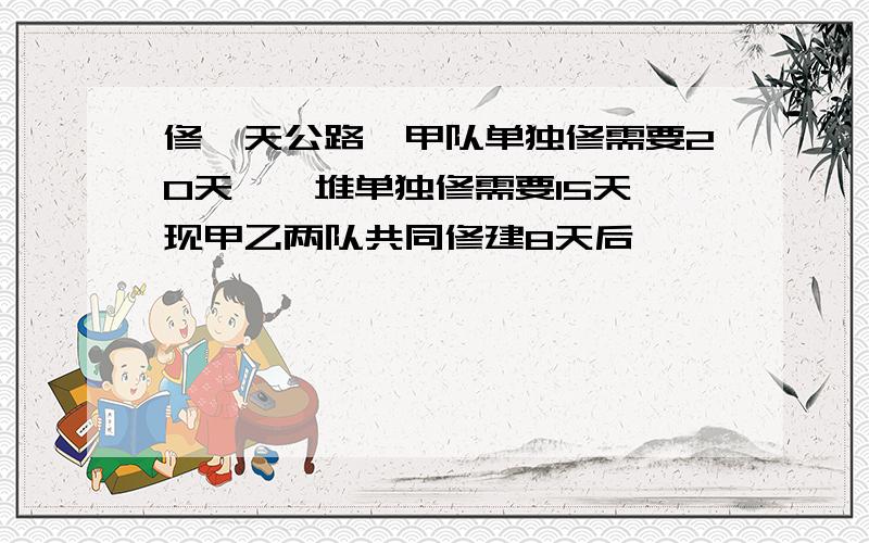 修一天公路,甲队单独修需要20天,一堆单独修需要15天,现甲乙两队共同修建8天后