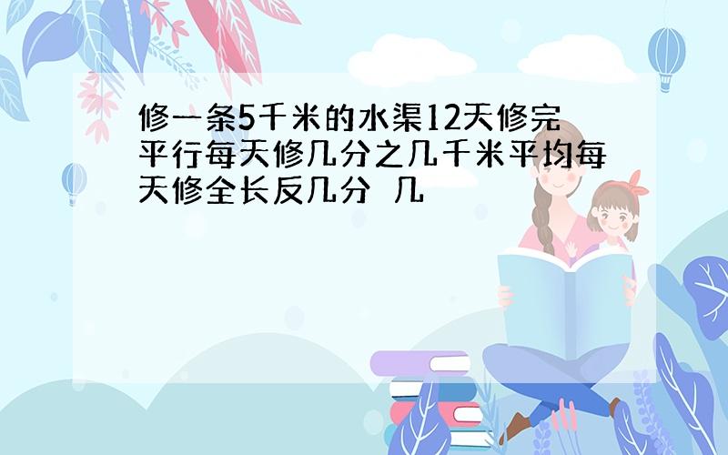 修一条5千米的水渠12天修完平行每天修几分之几千米平均每天修全长反几分⊥几