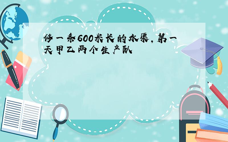 修一条600米长的水渠,第一天甲乙两个生产队