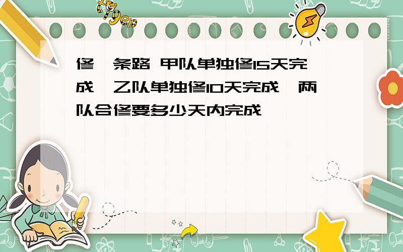 修一条路 甲队单独修15天完成,乙队单独修10天完成,两队合修要多少天内完成