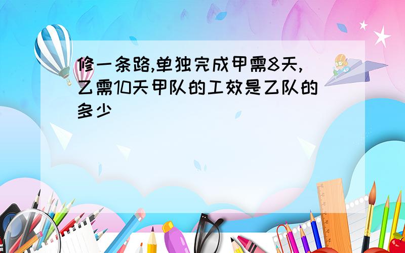 修一条路,单独完成甲需8天,乙需10天甲队的工效是乙队的多少