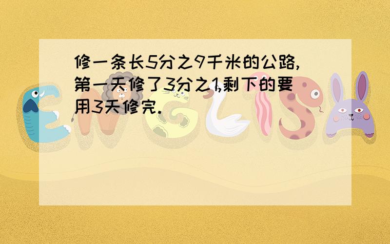 修一条长5分之9千米的公路,第一天修了3分之1,剩下的要用3天修完.