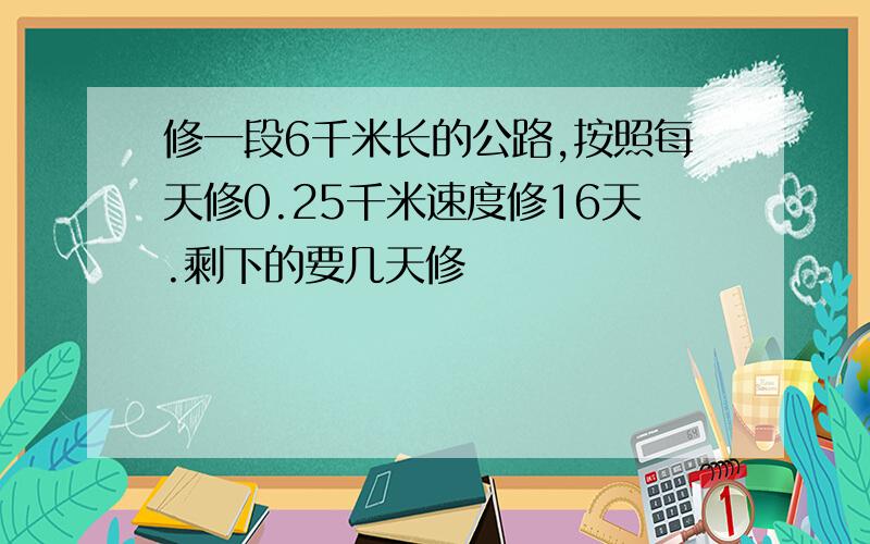 修一段6千米长的公路,按照每天修0.25千米速度修16天.剩下的要几天修