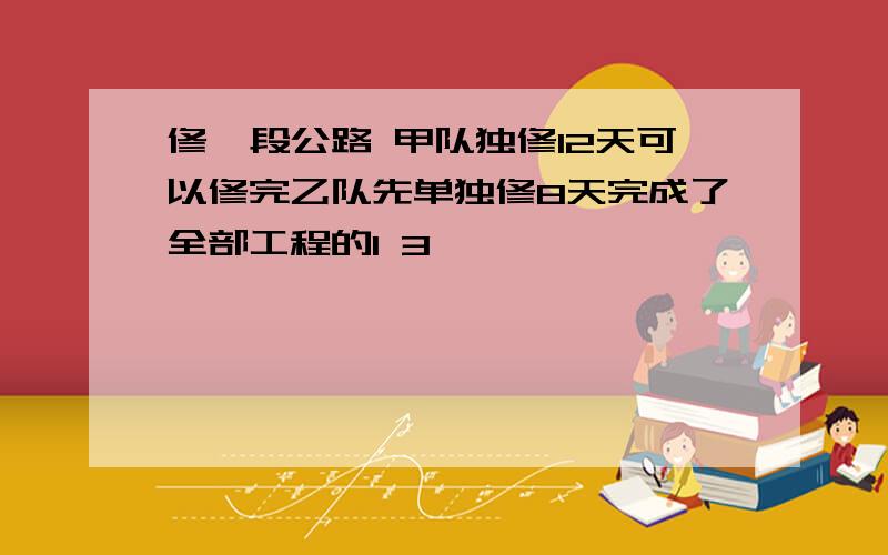 修一段公路 甲队独修12天可以修完乙队先单独修8天完成了全部工程的1 3