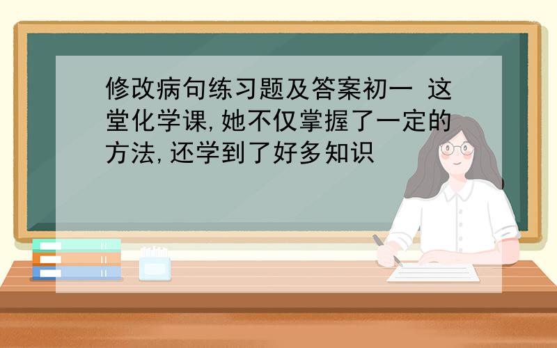 修改病句练习题及答案初一 这堂化学课,她不仅掌握了一定的方法,还学到了好多知识