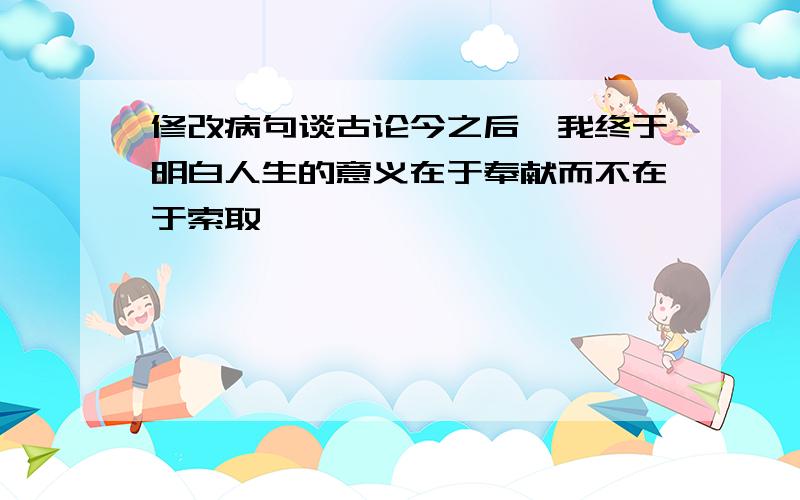 修改病句谈古论今之后,我终于明白人生的意义在于奉献而不在于索取