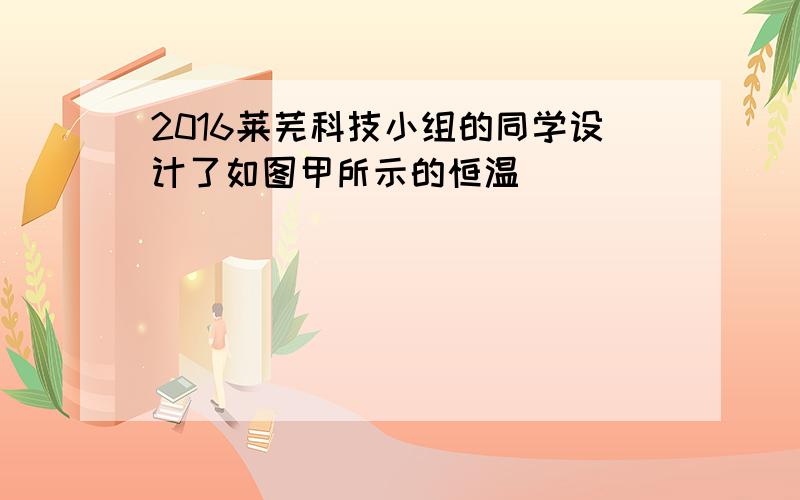 2016莱芜科技小组的同学设计了如图甲所示的恒温