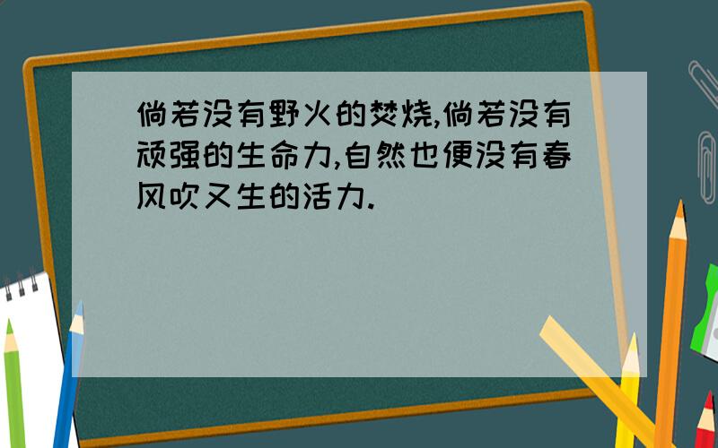 倘若没有野火的焚烧,倘若没有顽强的生命力,自然也便没有春风吹又生的活力.