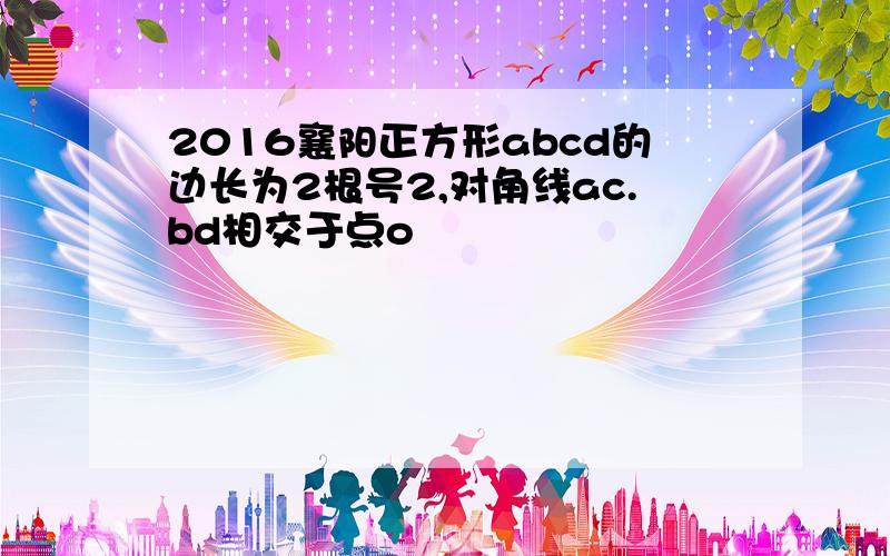 2016襄阳正方形abcd的边长为2根号2,对角线ac.bd相交于点o