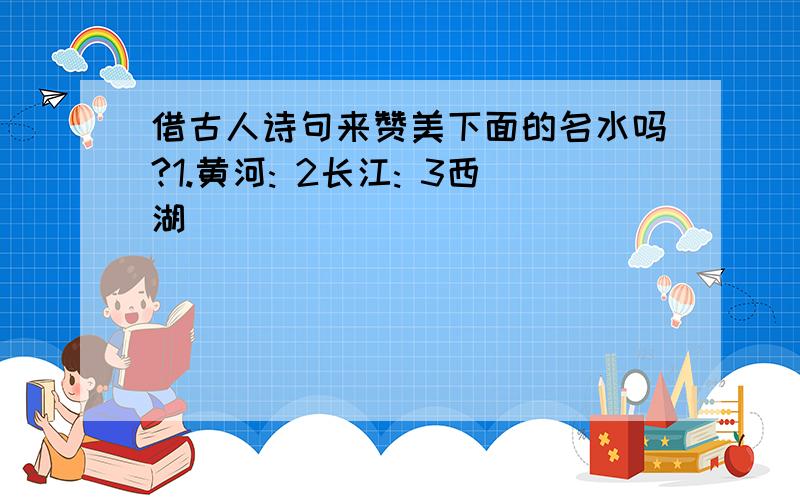 借古人诗句来赞美下面的名水吗?1.黄河: 2长江: 3西湖