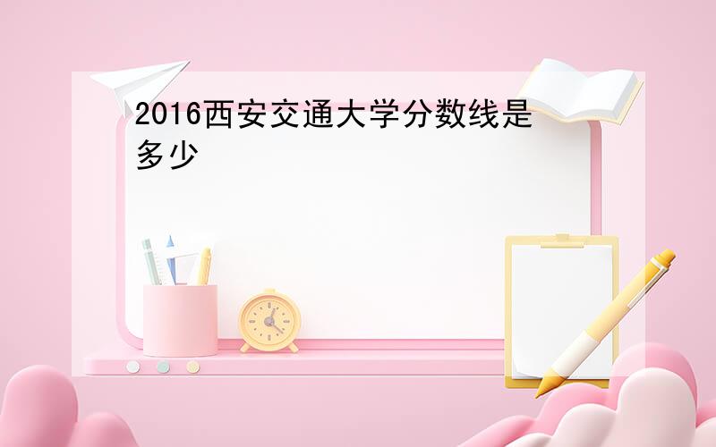 2016西安交通大学分数线是多少