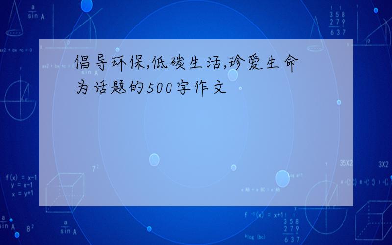 倡导环保,低碳生活,珍爱生命为话题的500字作文