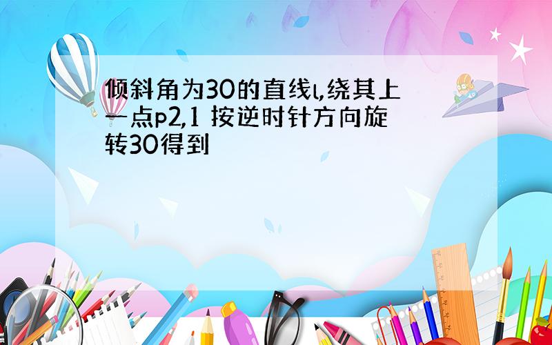 倾斜角为30的直线l,绕其上一点p2,1 按逆时针方向旋转30得到