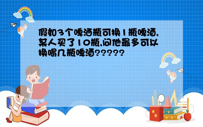 假如3个啤洒瓶可换1瓶啤酒,某人买了10瓶,问他最多可以换喝几瓶啤酒?????