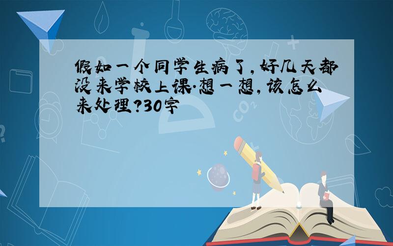 假如一个同学生病了,好几天都没来学校上课.想一想,该怎么来处理?30字