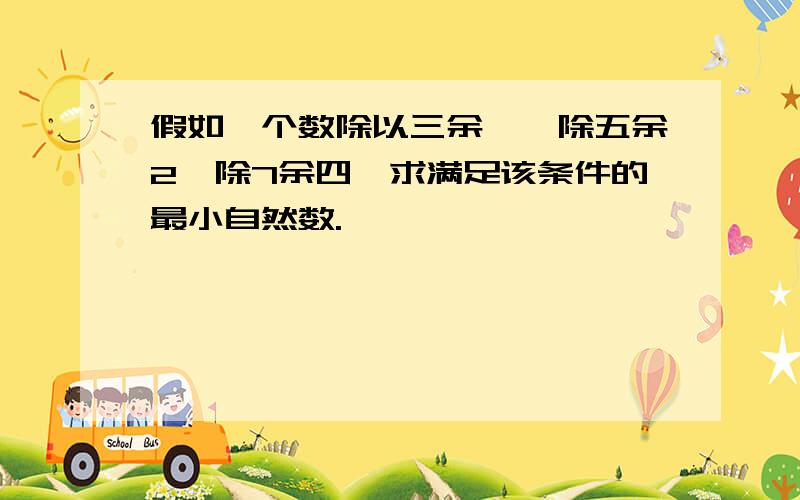 假如一个数除以三余一,除五余2,除7余四,求满足该条件的最小自然数.