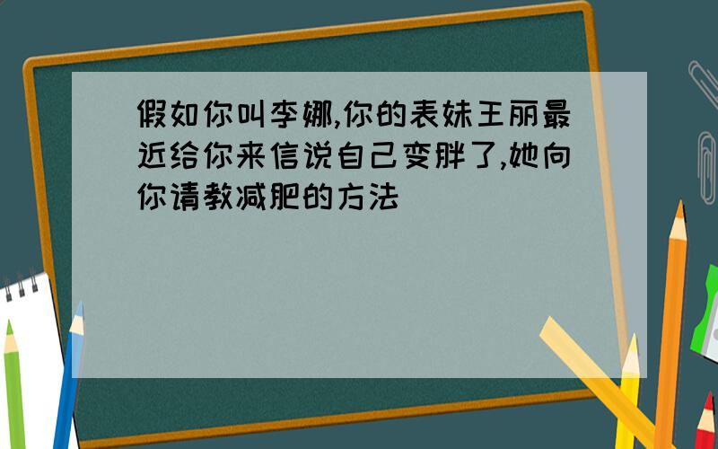 假如你叫李娜,你的表妹王丽最近给你来信说自己变胖了,她向你请教减肥的方法