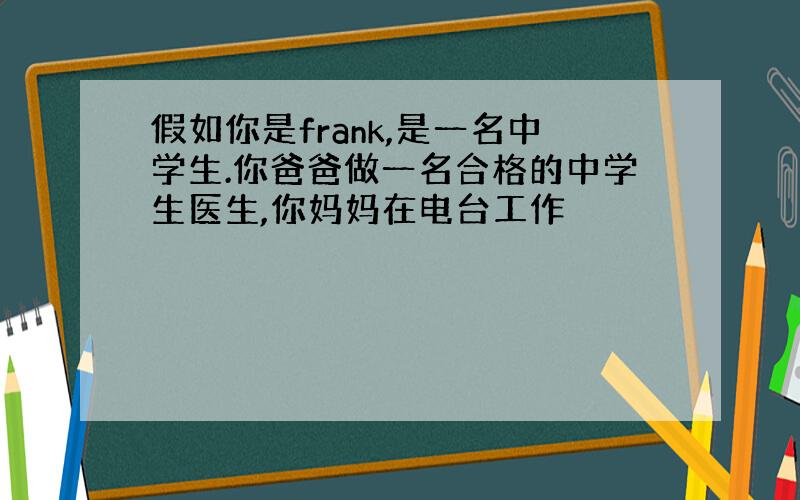 假如你是frank,是一名中学生.你爸爸做一名合格的中学生医生,你妈妈在电台工作