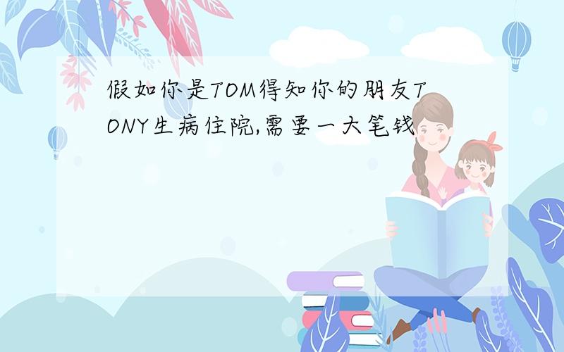 假如你是TOM得知你的朋友TONY生病住院,需要一大笔钱