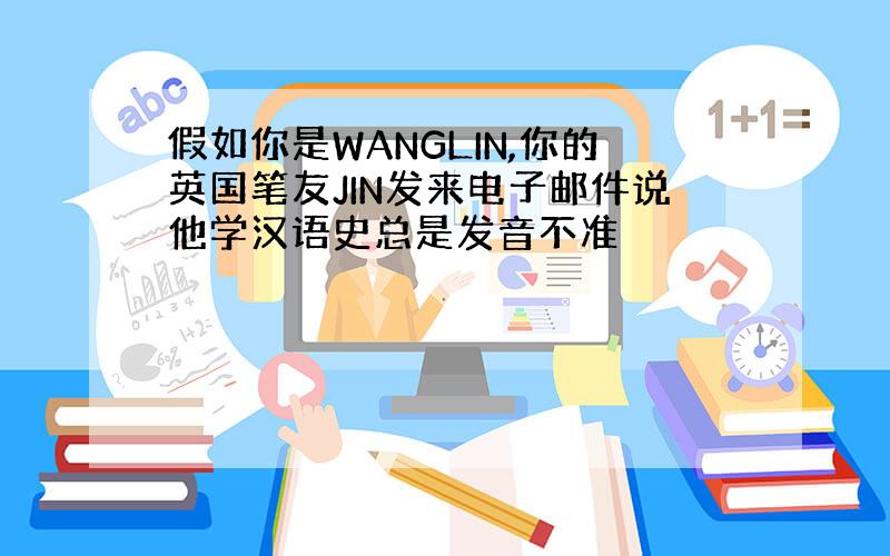 假如你是WANGLIN,你的英国笔友JIN发来电子邮件说他学汉语史总是发音不准