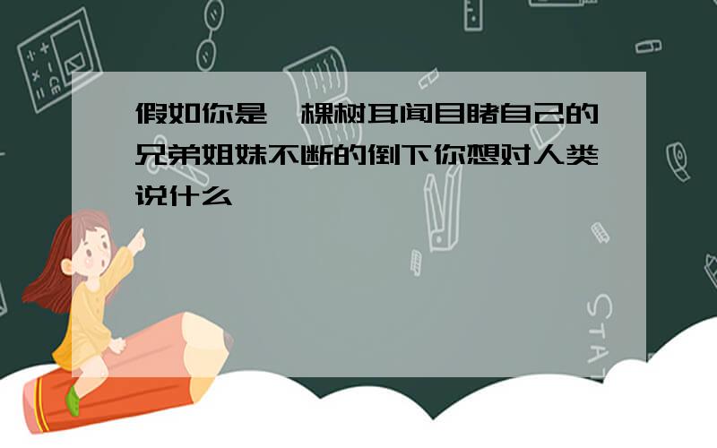 假如你是一棵树耳闻目睹自己的兄弟姐妹不断的倒下你想对人类说什么