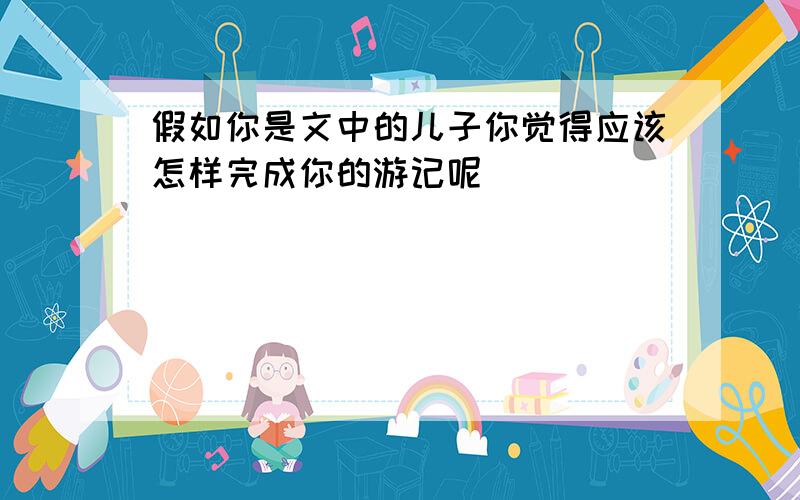 假如你是文中的儿子你觉得应该怎样完成你的游记呢