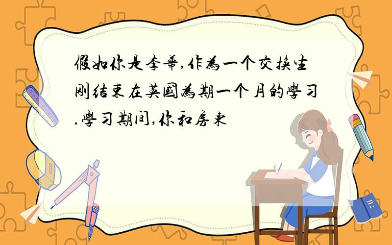 假如你是李华,作为一个交换生刚结束在英国为期一个月的学习.学习期间,你和房东