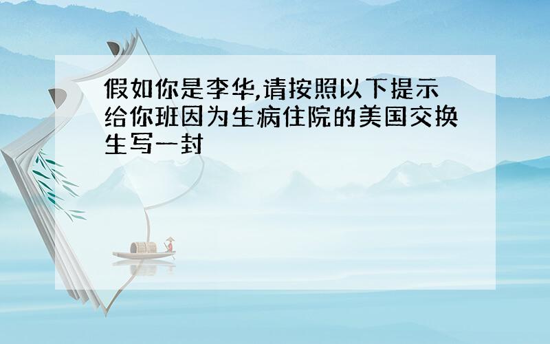 假如你是李华,请按照以下提示给你班因为生病住院的美国交换生写一封