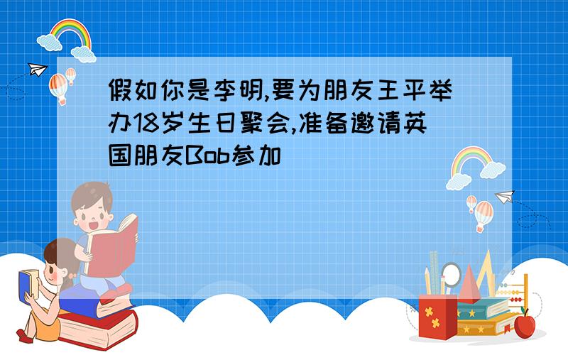 假如你是李明,要为朋友王平举办18岁生日聚会,准备邀请英国朋友Bob参加