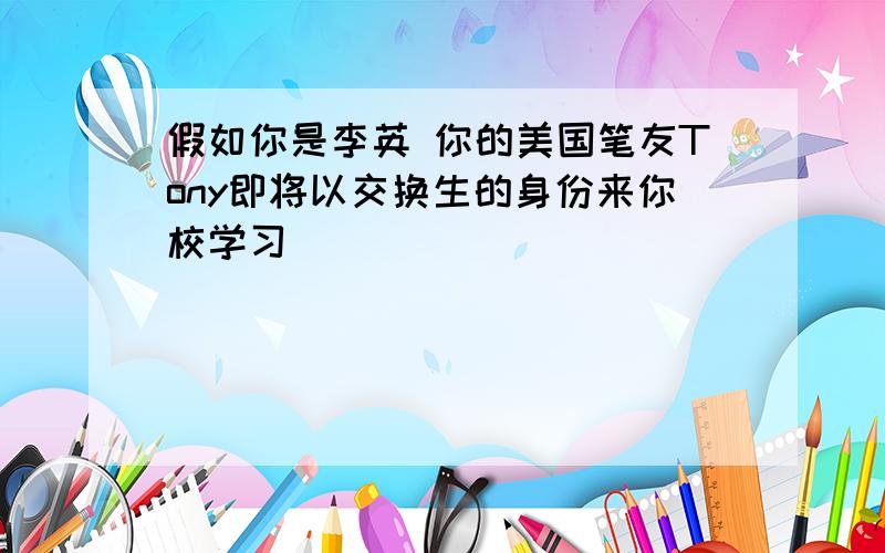 假如你是李英 你的美国笔友Tony即将以交换生的身份来你校学习