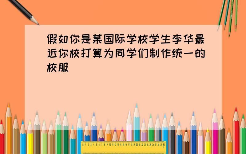 假如你是某国际学校学生李华最近你校打算为同学们制作统一的校服