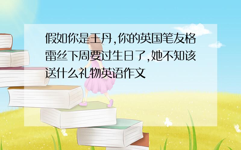 假如你是王丹,你的英国笔友格雷丝下周要过生日了,她不知该送什么礼物英语作文