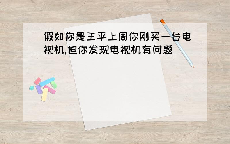 假如你是王平上周你刚买一台电视机,但你发现电视机有问题