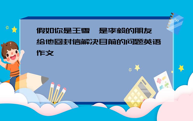 假如你是王雪,是李毅的朋友,给他回封信解决目前的问题英语作文