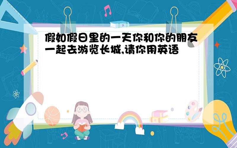 假如假日里的一天你和你的朋友一起去游览长城,请你用英语