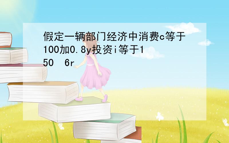 假定一辆部门经济中消费c等于100加0.8y投资i等于150➖6r