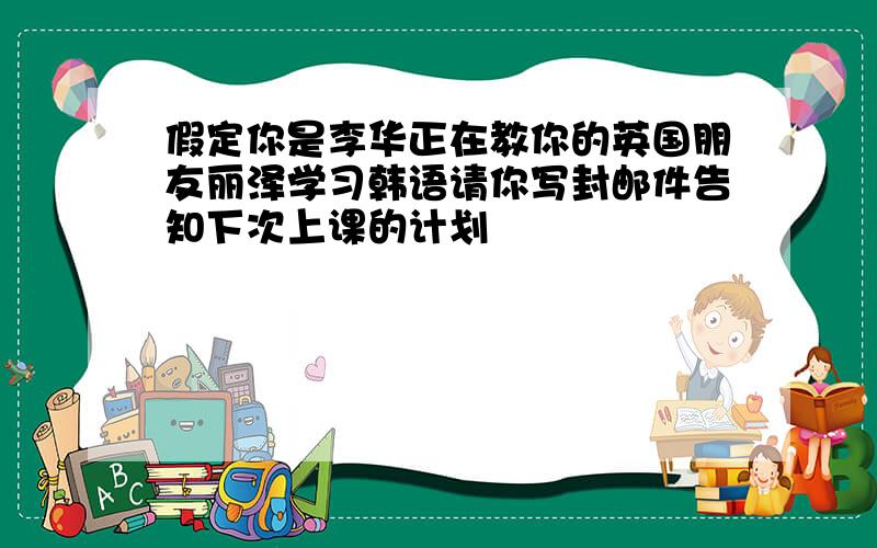 假定你是李华正在教你的英国朋友丽泽学习韩语请你写封邮件告知下次上课的计划