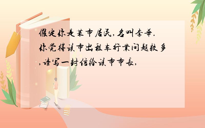 假定你是某市居民,名叫李华.你觉得该市出租车行业问题较多,请写一封信给该市市长,