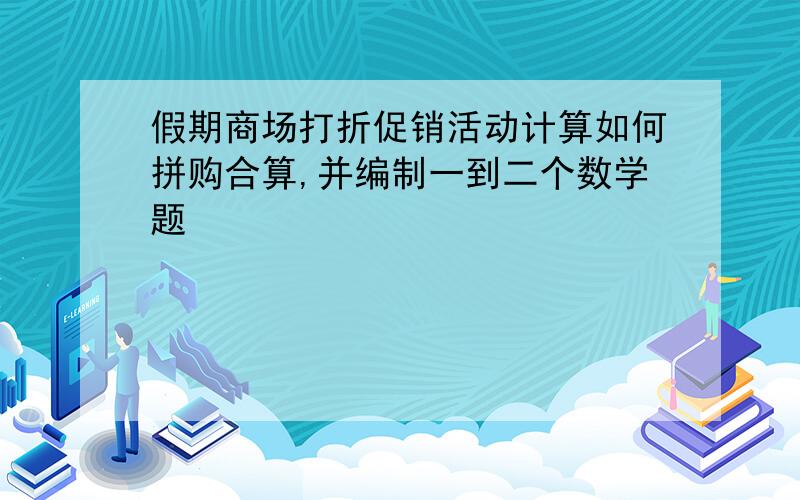 假期商场打折促销活动计算如何拼购合算,并编制一到二个数学题