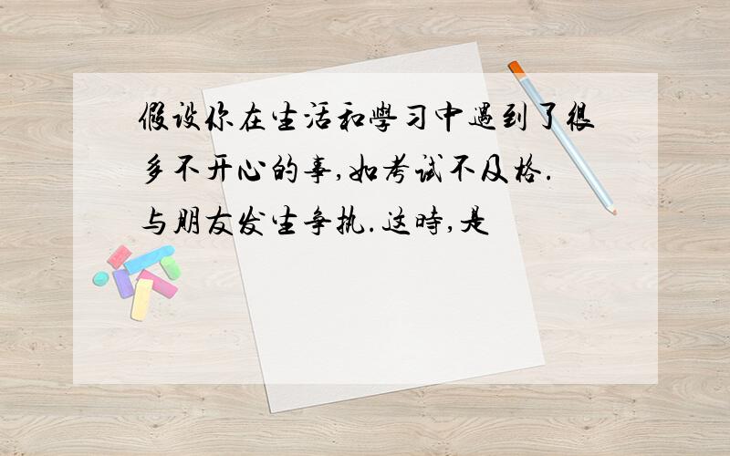 假设你在生活和学习中遇到了很多不开心的事,如考试不及格.与朋友发生争执.这时,是