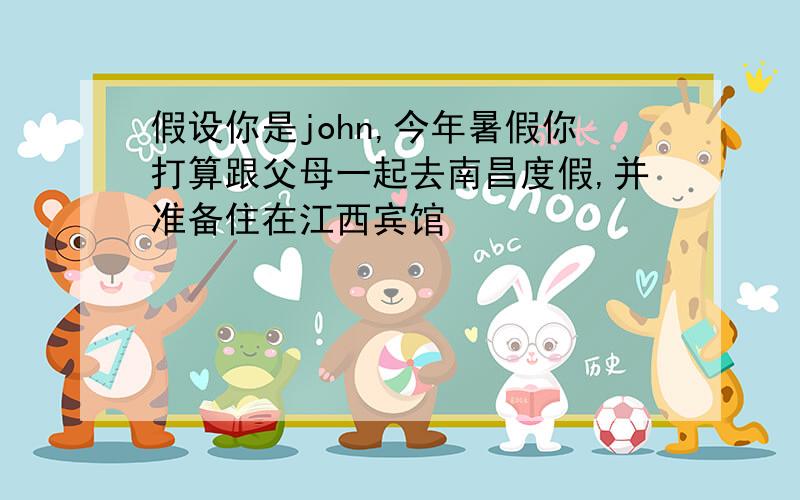 假设你是john,今年暑假你打算跟父母一起去南昌度假,并准备住在江西宾馆