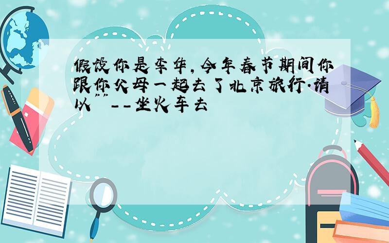 假设你是李华,今年春节期间你跟你父母一起去了北京旅行.请以""--坐火车去