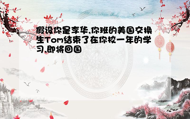 假设你是李华,你班的美国交换生Tom结束了在你校一年的学习,即将回国