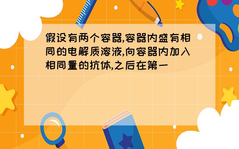 假设有两个容器,容器内盛有相同的电解质溶液,向容器内加入相同量的抗体,之后在第一