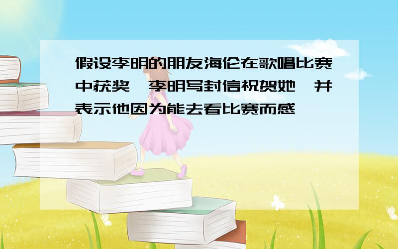 假设李明的朋友海伦在歌唱比赛中获奖,李明写封信祝贺她,并表示他因为能去看比赛而感