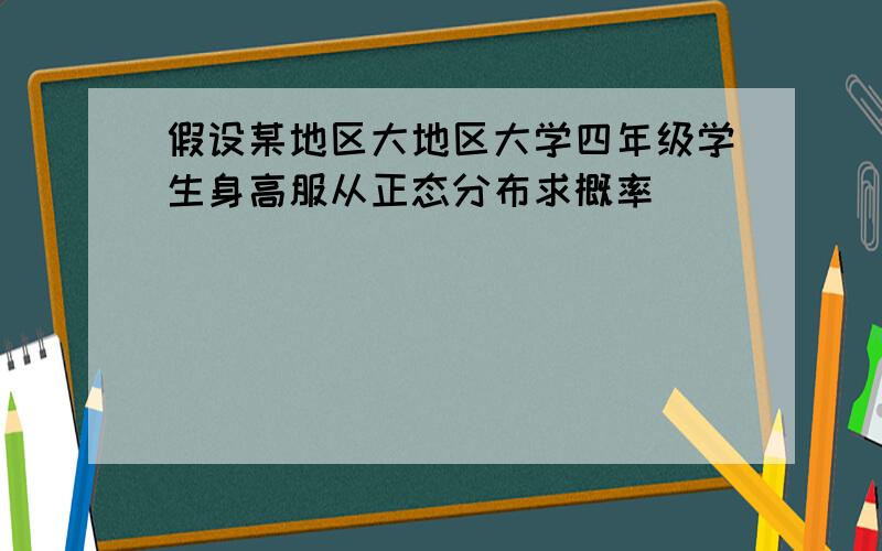 假设某地区大地区大学四年级学生身高服从正态分布求概率